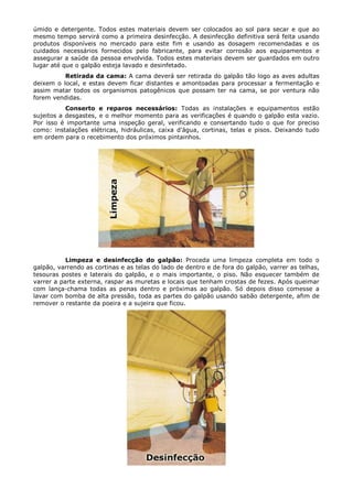 úmido e detergente. Todos estes materiais devem ser colocados ao sol para secar e que ao
mesmo tempo servirá como a primeira desinfecção. A desinfecção definitiva será feita usando
produtos disponíveis no mercado para este fim e usando as dosagem recomendadas e os
cuidados necessários fornecidos pelo fabricante, para evitar corrosão aos equipamentos e
assegurar a saúde da pessoa envolvida. Todos estes materiais devem ser guardados em outro
lugar até que o galpão esteja lavado e desinfetado.
Retirada da cama: A cama deverá ser retirada do galpão tão logo as aves adultas
deixem o local, e estas devem ficar distantes e amontoadas para processar a fermentação e
assim matar todos os organismos patogênicos que possam ter na cama, se por ventura não
forem vendidas.
Conserto e reparos necessários: Todas as instalações e equipamentos estão
sujeitos a desgastes, e o melhor momento para as verificações é quando o galpão esta vazio.
Por isso é importante uma inspeção geral, verificando e consertando tudo o que for preciso
como: instalações elétricas, hidráulicas, caixa d'água, cortinas, telas e pisos. Deixando tudo
em ordem para o recebimento dos próximos pintainhos.
Limpeza e desinfecção do galpão: Proceda uma limpeza completa em todo o
galpão, varrendo as cortinas e as telas do lado de dentro e de fora do galpão, varrer as telhas,
tesouras postes e laterais do galpão, e o mais importante, o piso. Não esquecer também de
varrer a parte externa, raspar as muretas e locais que tenham crostas de fezes. Após queimar
com lança-chama todas as penas dentro e próximas ao galpão. Só depois disso comesse a
lavar com bomba de alta pressão, toda as partes do galpão usando sabão detergente, afim de
remover o restante da poeira e a sujeira que ficou.
 