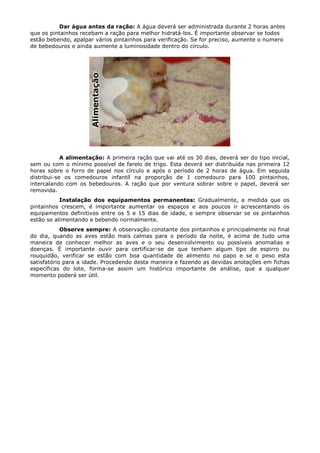 Dar água antes da ração: A água deverá ser administrada durante 2 horas antes
que os pintainhos recebam a ração para melhor hidratá-los. É importante observar se todos
estão bebendo, apalpar vários pintainhos para verificação. Se for preciso, aumente o numero
de bebedouros e ainda aumente a luminosidade dentro do círculo.
A alimentação: A primeira ração que vai até os 30 dias, deverá ser do tipo inicial,
sem ou com o mínimo possível de farelo de trigo. Esta deverá ser distribuída nas primeira 12
horas sobre o forro de papel nos círculo e após o período de 2 horas de água. Em seguida
distribui-se os comedouros infantíl na proporção de 1 comedouro para 100 pintainhos,
intercalando com os bebedouros. A ração que por ventura sobrar sobre o papel, deverá ser
removida.
Instalação dos equipamentos permanentes: Gradualmente, a medida que os
pintainhos crescem, é importante aumentar os espaços e aos poucos ir acrescentando os
equipamentos definitivos entre os 5 e 15 dias de idade, e sempre observar se os pintainhos
estão se alimentando e bebendo normalmente.
Observe sempre: A observação constante dos pintainhos e principalmente no final
do dia, quando as aves estão mais calmas para o período da noite, é acima de tudo uma
maneira de conhecer melhor as aves e o seu desenvolvimento ou possíveis anomalias e
doenças. É importante ouvir para certificar-se de que tenham algum tipo de espirro ou
rouquidão, verificar se estão com boa quantidade de alimento no papo e se o peso esta
satisfatório para a idade. Procedendo desta maneira e fazendo as devidas anotações em fichas
específicas do lote, forma-se assim um histórico importante de análise, que a qualquer
momento poderá ser útil.
 