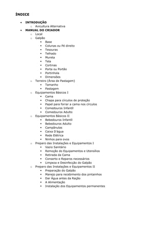 ÍNDICE
• INTRODUÇÃO
o Avicultura Alternativa
• MANUAL DO CRIADOR
o Local
o Galpão
Base
Colunas ou Pé direito
Tesouras
Telhado
Mureta
Tela
Cortinas
Porta ou Portão
Portinhola
Dimensões
o Terreiro (Área de Pastagem)
Tamanho
Pastagem
o Equipamentos Básicos I
Cama
Chapa para círculos de proteção
Papel para forrar a cama nos círculos
Comedouros Infantíl
Comedouros Adulto
o Equipamentos Básicos II
Bebedouros Infantíl
Bebedouros Adulto
Campânulas
Caixa D'água
Rede Elétrica
Ninhos para ovos
o Preparo das Instalações e Equipamentos I
Vazio Sanitário
Remoção do Equipamentos e Utensílios
Retirada da Cama
Conserto e Reparos necessários
Limpeza e Desinfecção do Galpão
o Preparo das Instalações e Equipamentos II
Preparação do Galpão
Manejo para recebimento dos pintainhos
Dar Água antes da Ração
A Alimentação
Instalação dos Equipamentos permanentes
 
