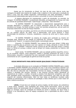 INTRODUÇÃO
Desde que foi introduzida no Brasil, há mais de dez anos, fala-se muito das
vantagens de adotar este sistema de criação, onde o objetivo é criar aves para a produção de
carne e ovos, fora dos moldes industriais: confinamentos com altas densidades e rações
extremamente balanceadas para ganho de peso e conversão no menor tempo possível.
O sistema alternativo foi impulsionado a partir da introdução, no mercado, da
linhagem "O CAIPIRA FRANÇÊS", mundialmente difundido, principalmente na França com selo
de controle de qualidade denominado "Label Rouge", traduzindo: "Selo Vermelho".
"O CAIPIRA FRANCÊS" foi selecionado e desenvolvido especialmente para o
mercado alternativo e ecológico, que na França representa cerca de 30% do mercado
doméstico de frangos. No Brasil começa a surgir com grandes perspectivas, até por parte de
empresas tradicionais na área de frango industrial.
Existe hoje um público, que forma um nicho de mercado a ser explorado, exigente
por um produto natural, de sabor leve e diferenciado, com pouca gordura e maior
concentração de proteínas e minerais, ressaltando a textura da carne que é macia, porém
firme.
"O CAIPIRA FRANÇÊS" no sistema de criação semi confinado ou mesmo em
liberdade total, destaca-se em relação ao tradicional de "Terreiro", "Capoeira" ou mesmo
simplesmente "Caipira", no aspecto produtividade e precocidade sexual.
Enquanto "O CAIPIRA FRANÇÊS" leva apenas 90 dias para atingir 2.300g para
abate e a galinha põe os primeiros ovos com apenas 4,5 meses, atingindo a marca de 200
ovos por ano, o "CAIPIRA" Tradicional macho, precisa de até 240 dias para atingir o mesmo
peso e a fêmea só começa a colocar ovos ao atingir 6,5 meses, produzindo no máximo 100
ovos por ano.
Assim sendo, "O CAIPIRA FRANÇÊS", pela sua seleção genética específica, tornou-
se um excelente negócio, entre pequenos, médios e grandes produtores de carne e ovos
diferenciados, enquanto o tradicional fica sem expressão econômica para uma escala maior,
contentando-se com a qualificação de galinha de fundo de quintal.
DICAS IMPORTANTE PARA OBTER MAIOR QUALIDADE E PRODUTIVIDADE
A atividade diferencia-se em produção de FRANGOS CAIPIRA FRANCÊS para o abate
e GALINHAS CAIPIRA FRANCÊS para produção de ovos. É de suma importância salientar que
pela rusticidade dos produtos adquiridos torna-se muito prático e fácil o criatório destas aves.
Mas não deve-se descuidar das necessidades mínimas de espaço, instalações, alimentação,
higiene e sanidade dos animais. Atentos a isso teremos animais sadios atendendo as
expectativas do criador, e melhor, tornando o produto final altamente competitivo com alto
valor agregado sendo reconhecido e valorizado pelos consumidores, que cada vez são mais
exigente por produtos diferenciados. Além do mais todas as tendências mundiais estão
voltadas ao atendimento com o máximo de satisfação a estes clientes que é o bem maior em
todo o sistema econômico.
LOCAL: O local deve ser isolado de outras criações, de fácil acesso, dar preferência
a locais secos, arejados, mais protegidos dos ventos fortes dominantes, assim os locais
elevados dentro da propriedade são os melhores, evitando as baixadas e proximidades de
lagos ou córregos. Deve ser protegido de trânsito de carros e pessoas, ter água limpa e
potável, e em abundância, deve ter espaço compatível com a quantidade de aves a serem
criadas.
 