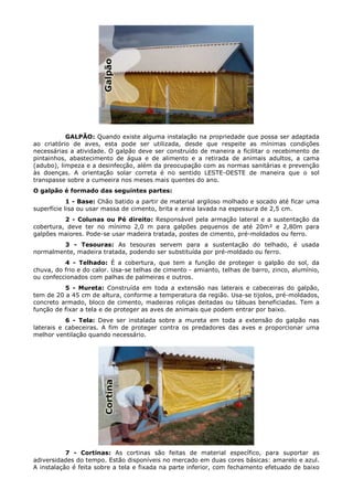 GALPÃO: Quando existe alguma instalação na propriedade que possa ser adaptada
ao criatório de aves, esta pode ser utilizada, desde que respeite as mínimas condições
necessárias a atividade. O galpão deve ser construído de maneira a ficilitar o recebimento de
pintainhos, abastecimento de água e de alimento e a retirada de animais adultos, a cama
(adubo), limpeza e a desinfecção, além da preocupação com as normas sanitárias e prevenção
às doenças. A orientação solar correta é no sentido LESTE-OESTE de maneira que o sol
transpasse sobre a cumeeira nos meses mais quentes do ano.
O galpão é formado das seguintes partes:
1 - Base: Chão batido a partir de material argiloso molhado e socado até ficar uma
superfície lisa ou usar massa de cimento, brita e areia lavada na espessura de 2,5 cm.
2 - Colunas ou Pé direito: Responsável pela armação lateral e a sustentação da
cobertura, deve ter no mínimo 2,0 m para galpões pequenos de até 20m² e 2,80m para
galpões maiores. Pode-se usar madeira tratada, postes de cimento, pré-moldados ou ferro.
3 - Tesouras: As tesouras servem para a sustentação do telhado, é usada
normalmente, madeira tratada, podendo ser substituída por pré-moldado ou ferro.
4 - Telhado: É a cobertura, que tem a função de proteger o galpão do sol, da
chuva, do frio e do calor. Usa-se telhas de cimento - amianto, telhas de barro, zinco, alumínio,
ou confeccionados com palhas de palmeiras e outros.
5 - Mureta: Construída em toda a extensão nas laterais e cabeceiras do galpão,
tem de 20 a 45 cm de altura, conforme a temperatura da região. Usa-se tijolos, pré-moldados,
concreto armado, bloco de cimento, madeiras roliças deitadas ou tábuas beneficiadas. Tem a
função de fixar a tela e de proteger as aves de animais que podem entrar por baixo.
6 - Tela: Deve ser instalada sobre a mureta em toda a extensão do galpão nas
laterais e cabeceiras. A fim de proteger contra os predadores das aves e proporcionar uma
melhor ventilação quando necessário.
7 - Cortinas: As cortinas são feitas de material específico, para suportar as
adiversidades do tempo. Estão disponíveis no mercado em duas cores básicas: amarelo e azul.
A instalação é feita sobre a tela e fixada na parte inferior, com fechamento efetuado de baixo
 