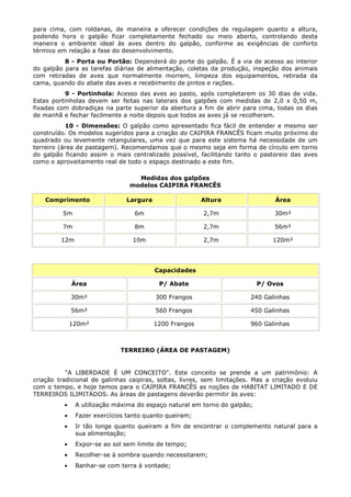 para cima, com roldanas, de maneira a oferecer condições de regulagem quanto a altura,
podendo hora o galpão ficar completamente fechado ou meio aberto, controlando desta
maneira o ambiente ideal às aves dentro do galpão, conforme as exigências de conforto
térmico em relação a fase do desenvolvimento.
8 - Porta ou Portão: Dependerá do porte do galpão. É a via de acesso ao interior
do galpão para as tarefas diárias de alimentação, coletas da produção, inspeção dos animais
com retiradas de aves que normalmente morrem, limpeza dos equipamentos, retirada da
cama, quando do abate das aves e recebimento de pintos e rações.
9 - Portinhola: Acesso das aves ao pasto, após completarem os 30 dias de vida.
Estas portinholas devem ser feitas nas laterais dos galpões com medidas de 2,0 x 0,50 m,
fixadas com dobradiças na parte superior da abertura a fim de abrir para cima, todas os dias
de manhã e fechar facilmente a noite depois que todos as aves já se recolheram.
10 - Dimensões: O galpão como apresentado fica fácil de entender e mesmo ser
construído. Os modelos sugeridos para a criação do CAIPIRA FRANCÊS ficam muito próximo do
quadrado ou levemente retangulares, uma vez que para este sistema há necessidade de um
terreiro (área de pastagem). Recomendamos que o mesmo seja em forma de círculo em torno
do galpão ficando assim o mais centralizado possível, facilitando tanto o pastoreio das aves
como o aproveitamento real de todo o espaço destinado a este fim.
Medidas dos galpões
modelos CAIPIRA FRANCÊS
Comprimento Largura Altura Área
5m 6m 2,7m 30m²
7m 8m 2,7m 56m²
12m 10m 2,7m 120m²
Capacidades
Área P/ Abate P/ Ovos
30m² 300 Frangos 240 Galinhas
56m² 560 Frangos 450 Galinhas
120m² 1200 Frangos 960 Galinhas
TERREIRO (ÁREA DE PASTAGEM)
"A LIBERDADE É UM CONCEITO". Este conceito se prende a um patrimônio: A
criação tradicional de galinhas caipiras, soltas, livres, sem limitações. Mas a criação evoluiu
com o tempo, e hoje temos para o CAIPIRA FRANCÊS as noções de HABITAT LIMITADO E DE
TERREIROS ILIMITADOS. As áreas de pastagens deverão permitir às aves:
• A utilização máxima do espaço natural em torno do galpão;
• Fazer exercícios tanto quanto queiram;
• Ir tão longe quanto queiram a fim de encontrar o complemento natural para a
sua alimentação;
• Expor-se ao sol sem limite de tempo;
• Recolher-se à sombra quando necessitarem;
• Banhar-se com terra à vontade;
 