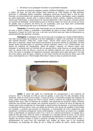 • Alimentar-se na pastagem formada na quantidade desejada.
Somente os pequenos galpões (modelo CAIPIRA FRANCÊS), com medidas inferiores
a 150m² de área, em que são criados lotes máximos de 1200 frangos ou 960 galinhas,
permitem a realização destas condições: pastagens continuas durante toda a vida do lote.
Contudo, as cercas podem ser usadas para a proteção dos jardins, plantações, casas e galpões
de outra exploração, usando para o mesmo telas de arame, bambu, madeira, alvenaria ou
mesmo pré-frabricados, e essas devem ter aproximadamente 1,80 m de altura. Sempre atento
ao conceito de liberdade, recomendamos que os terreiros sejam em forma de círculo em torno
do galpão (que é próximo da forma de um quadrado), para que fique bem centralizado
melhorando a distribuição das aves e facilitando o manejo.
Tamanho: O tamanho esta relacionado com as dimensões do galpão, a quantidade
de aves a serem criadas, a qualidade e quantidade de pasto na área. Sendo que o mínimo
necessário é dispor de 3,0m² por ave, e de nem uma forma deve dar idéia de fechamento ou
aprisionamento das galinhas e frangos.
Pastagem: A pastagem deve ser do tipo que se propaga por mudas (estoloníferas),
com alta concentração de proteínas e de fácil adaptação a região a ser plantada. As melhores
são "estrela africana", "tifton 85", "coast cross", "kikuio" entre outras que as aves aceitam
bem para o pastoreio. Neste local devem permanecer as árvores nativas ou plantadas, na falta
destas serão providenciados os sombrites (abrigo artificial) contra o sol, confeccionado com
sobras de matérias da propriedade, palha de babaçu, coqueiro ou mesmo capim seco
trançado. O sombrite tem um formato de um guarda-chuva, onde finca-se um poste deixando
mais ou menos 2,0m de altura e arma-se um telhado redondo em cima com diâmetro de
2,0m. Em baixo é instalado um bebedouro pendular automático para cada 200 aves e um tipo
de cocho caipira, feito de tijolo, madeira ou com meia manilha de concreto de 30cm, para 100
aves, onde deposita-se a "Alimentação Alternativa" todos os dias no período da tarde.
EQUIPAMENTOS BÁSICOS I
CAMA: A cama não pode ser considerada um equipamento e sim material de
consumo. Ela é a forração do chão ou piso do galpão, e para este fim são utilizados vários
materiais, entre os mais comuns estão: a casca do arroz, a maravalha (cepilho de madeira) de
pinus, capim triturado, sabugo de milho e outros, tendo o máximo de cuidado para adquirir o
material bem seco, 20% no máximo de umidade, com partículas de tamanho médio, evitando
materiais que tenham sido tratado com produtos químicos e a poeira de serra de fábricas de
móveis para evitar problemas de intoxicação e aparecimento de doenças. A principal função é
o isolamento térmico entre o piso e as patas dos animais, sem deixar de ressaltar a diminuição
da umidade, o conforto aos animais no descansar, a manutenção de micro organismos que
equilibram o ambiente protegendo contra enfermidades. A cama deve ser posta com o galpão
limpo e desinfetado na espessura entre 5,0 a 10,0 cm e deverá permanecer no galpão até a
saída do lote das aves. Deve-se evitar a colocação ou a retirada parcial da cama, só em casos
em que a umidade esteja excessiva, por vazamentos de bebedouros ou outras causas. Com o
objetivo de diminuir fungos e baixar a possível umidade da cama é recomendável utilizar o
polvilhamento da cama com cal misturado com sulfato de cobre, que é um excelente
antifúngico, na proporção de 30kg de cal e 100gr de sulfato de cobre, utilizar antes do
 