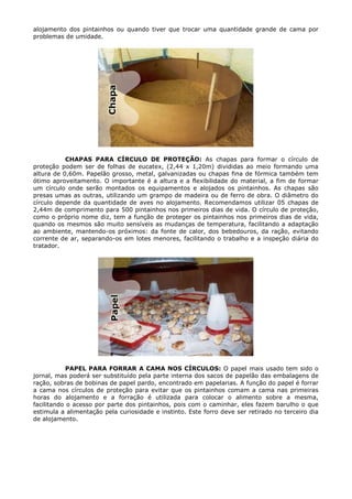 alojamento dos pintainhos ou quando tiver que trocar uma quantidade grande de cama por
problemas de umidade.
CHAPAS PARA CÍRCULO DE PROTEÇÃO: As chapas para formar o círculo de
proteção podem ser de folhas de eucatex, (2,44 x 1,20m) divididas ao meio formando uma
altura de 0,60m. Papelão grosso, metal, galvanizadas ou chapas fina de fórmica também tem
ótimo aproveitamento. O importante é a altura e a flexibilidade do material, a fim de formar
um círculo onde serão montados os equipamentos e alojados os pintainhos. As chapas são
presas umas as outras, utilizando um grampo de madeira ou de ferro de obra. O diâmetro do
círculo depende da quantidade de aves no alojamento. Recomendamos utilizar 05 chapas de
2,44m de comprimento para 500 pintainhos nos primeiros dias de vida. O círculo de proteção,
como o próprio nome diz, tem a função de proteger os pintainhos nos primeiros dias de vida,
quando os mesmos são muito sensíveis as mudanças de temperatura, facilitando a adaptação
ao ambiente, mantendo-os próximos: da fonte de calor, dos bebedouros, da ração, evitando
corrente de ar, separando-os em lotes menores, facilitando o trabalho e a inspeção diária do
tratador.
PAPEL PARA FORRAR A CAMA NOS CÍRCULOS: O papel mais usado tem sido o
jornal, mas poderá ser substituído pela parte interna dos sacos de papelão das embalagens de
ração, sobras de bobinas de papel pardo, encontrado em papelarias. A função do papel é forrar
a cama nos círculos de proteção para evitar que os pintainhos comam a cama nas primeiras
horas do alojamento e a forração é utilizada para colocar o alimento sobre a mesma,
facilitando o acesso por parte dos pintainhos, pois com o caminhar, eles fazem barulho o que
estimula a alimentação pela curiosidade e instinto. Este forro deve ser retirado no terceiro dia
de alojamento.
 