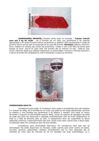 COMEDOUROS INFANTÍL: Existem vários tipos no mercado : Tubular infantíl
para até 5 kg de ração - ele é formado de um tubo, que geralmente é de material
galvanizado e um prato na parte inferior de alumínio ou plástico. Este equipamento é usado do
primeiro até os quinze dias na proporção de 01 para 80 animais. Bandejas: plástico, alumínio,
ferro, madeira ou tampas das caixas dos pintainhos, viradas e com uma folha de jornal para
tampar os furos. Usa-se 01 para cada 100 animais até no máximo 10 dias . Pode-se usar
outros materiais desde que estejam disponíveis na propriedade e tenham o formato descrito e
a altura da borda não ultrapasse os 3,0cm facilitando o acesso ao alimento.
COMEDOUROS ADULTO:
Comedouros para ração: O comedouro mais usado e aconselhado para este sistema
é o Tubular de 20Kg, ele é formado de um tubo, que pode ser de chapa galvanizada, alumínio
ou plástico e uma bandeja que geralmente é de plástico e mantém uma haste no centro
formando o conjunto na extremidade superior desta, existe um sistema de regulagem da saída
de ração que deve ser observada e regulada constantemente afim de evitar desperdícios no
chão ou a falta de alimento para as aves. O equipamento deve ser suspendido na altura
adequada conforme o desenvolvimento das aves, tendo como base o dorso para a altura ideal.
A proporção ideal é 01 comedouro para 30 aves adultas.
Comedouros para alimentação alternativa: Os comedouros para este tipo de
alimentação não estão disponíveis no mercado, então usamos para tanto cochos de tijolos,
concreto, alumínio, galvanizado, madeira. Consideramos que os mais adequado são as
manilhas de meio cano de concreto de 30 cm fechadas nas duas extremidades, ou o
 