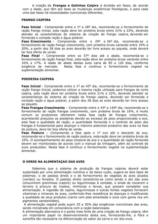 A criação de Frangos e Galinhas Caipira é dividida em fases, de acordo
com a idade, que têm por base as mudanças anatômicas fisiológicas, e para cada
uma das fases há necessidades nutricionais diferentes.
FRANGO CAIPIRA
Fase Inicial - Compreende entre o 1º a 28º dia, recomenda-se o fornecimento de
ração frango Inicial, esta ração deve ter proteína bruta entre 21% a 22%, devendo
atender as características do sistema de criação do frango caipira, devendo ser
fornecida a vontade ração e água potável.
Fase Crescimento – Compreende entre o 29º a 56º dia, recomenda-se o
fornecimento de ração frango crescimento, com proteína bruta variando entre 19% a
20%, a partir dos 28 dias as aves deverão ter livre acesso ao piquete, onde deverá
ter boa oferta de verde.
Fase Final – Compreende entre os 57º dias até o abate, recomenda-se o
fornecimento de ração frango final, esta ração deve ter proteína bruta variando entre
16% a 17%. A idade de abate destas aves varia de 85 a 120 dias, conforme
exigência de mercado. Nesta fase é contínuo o fornecimento vegetal na
suplementação alimentar.
POEDEIRA CAIPIRA
Fase Inicial - Compreende entre o 1º ao 42º dia, recomenda-se o fornecimento de
ração frango Inicial, podemos utilizar a mesma ração utilizada para frangos de corte
caipira, esta ração deve ter proteína bruta entre 21% a 22%, devendo atender as
características do sistema de criação do frango caipira, devendo ser fornecida a
vontade ração e água potável, a partir dos 28 dias as aves deverão ter livre acesso
ao piquete.
Fase Frangas Crescimento – Compreende entre o 43º a 140º dia, recomenda-se o
fornecimento de ração frangas crescimento, com proteína bruta de 16%, é muito
comum os produtores ofertarem nesta fase ração de frangos crescimento,
acarretando prejuízos as poedeiras devido ao excesso de peso proporcionado a ave,
esta fase a qualidade da ração, a quantidade fornecida e o controle de peso das
frangas é fundamental para alcançar o máximo potencial produtivo das aves na fase
de postura, deve ter boa oferta de verde.
Fase Postura – Compreende a fase após o 1º ovo até o descarte da ave,
recomenda-se o fornecimento de ração postura, esta ração deve ter proteína bruta de
16%. O acompanhamento do peso corporal da ave e a quantidade de ração fornecida
devem ser monitorados de acordo com o manual da linhagem, além do controle de
ovos produzidos. Nesta fase é contínuo o fornecimento vegetal na suplementação
alimentar.
O VERDE NA ALIMENTAÇAO DAS AVES
Sabemos que o sistema de produção de frangos caipiras deverá estar
sustentado por uma alimentação nutritiva e de baixo custo, sugere-se dois tipos de
sistemas: o de pastejo direto e o de fornecimento de vegetais às aves picados
(verdes) ou fenados. O pastejo direto caracteriza-se como sendo o ato das aves
consumirem gramíneas (capins) ou leguminosas à vontade, e ainda de ciscarem o
terreno à procura de insetos, minhocas e larvas, que possam completar sua
alimentação. A ingestão de capins, leguminosas e outras fontes vegetais fornecem
vitaminas e minerais às aves, conferindo-lhes resistência às doenças e modificando
a qualidade de seus produtos (carne com pele amarelada e ovos com gema rica em
pigmentos carotenóides).
A alimentação vegetal pode suprir 25 a 30% das exigências nutricionais das aves,
sendo ministrada em consonância com a ração balanceada.
A alimentação alternativa é o ponto mais forte de uma criação de frango caipira, têm
um importante papel no desenvolvimento desta ave, fornecendo-lhe, a fibra e
xantofila tão necessária na diferenciação do sabor da carne e cor dos ovos.
 