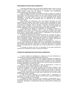 VANTAGENS DA AVICULTURA ALTERNATIVA
A avicultura alternativa tem com principal finalidade produzir carne e ovos de
forma mais natural e menos estressante. O que faz com que a carne das aves
caipiras possua menor teor de gordura e coloração mais avermelhada,
proporcionando sabor diferenciado ao produto.
Esse fato também é atribuído à consistência da fibra muscular, em função da
maior idade e atividade das aves. Quanto aos ovos, estes apresentam gemas mais
pigmentadas. Tais características fazem com que esses produtos ganhem grande
visibilidade no mercado, dada à procura por uma alimentação mais natural,
conquistando, dessa forma, consumidores fiéis e a garantia de um mercado
consumidor cativo.
Esta atividade tem despontado como uma excelente alternativa de renda
complementar para famílias rurais, devido ao fácil manejo, necessidade de pouco
espaço, utilização da mão de obra familiar, proporcionando a participação da mulher
e dos filhos na atividade, além de garantir a segurança nutricional através do
alimento seguro (frangos e ovos) que passa a fazer parte da alimentação das
famílias, garantindo uma fonte de proteína animal de excelente qualidade.
A implantação dos galpões ou adaptação de instalações existentes na
propriedade, não oferece obstáculos para o início da produção, pois estas
instalações são de baixo custo e o local para implantação do projeto pode utilizar
terras fracas e desvalorizadas, proporcionando a recuperação do solo através da
incorporação do esterco produzido pelas aves.
A avicultura alternativa tem grande capacidade de conversão de grãos e
outros produtos de origem vegetal em carne e ovos, que são de grande importância
para a alimentação humana, contribuindo para amenizar a carência alimentar. O
ciclo de produção é rápido, proporcionando retorno num período relativamente
curto e contribuindo diretamente para a fixação do homem ao campo.
A diversificação das atividades produtivas na propriedade rural, oferece ao
produtor maior segurança nas receitas, pois o fator sazonalidade é preponderante
nas atividades que envolvem a agricultura e a pecuária. Desta forma, a produção
avícola nas propriedades tem assegurado uma renda complementar ao orçamento
familiar.
A utilização do esterco das aves na fertilização do solo pode proporcionar
melhorias nos resultados de cultivos na agricultura familiar.
FATORES DE INSUCESSO NA AVICULTURA ALTERNATIVA
A maior incidência de problemas na criação de aves está relacionada ao
manejo das aves, fator de responsabilidade dos produtores.
A falta de capacitação técnica é a maior causa de insucesso nos projetos de
avicultura alternativa, por se tratar de uma atividade tradicional, os produtores
acreditam ser detentores do conhecimento empírico e passam a tratar a atividade
de forma desordenada, sem critérios sanitários, não utiliza vacinas e não oferece as
condições adequadas ao conforto das aves.
Aliado a todos estes problemas, a falta de planejamento e estudo de
mercado tornam-se outro grande obstáculo a ser superado.
O mercado de frangos e ovos caipiras é carente de fornecimento contínuo, o que
ocorre com freqüência é a falta de abastecimento por parte do produtor, ele
esquece de alojar os lotes na freqüência necessária para atender o mercado.
Iniciando com apenas um lote, após 90 dias está pronto para venda e será
necessário pelo menos mais quatro meses para a retirada de um novo lote, tempo
suficiente para perder a clientela.
A falta de controle zootécnicos da produção afeta a rentabilidade da
atividade, uma vez que o produtor não tem ao final do lote o custo de produção do
kg do frango ou unidade de ovo produzida.
A assistência técnica em projetos de avicultura é fundamental, pois o
acompanhamento das varias etapas de criação, as adversidades do clima, desafios
de doenças, alterações no comportamento das aves, fazem parte do cotidiano dos
criadores.
 