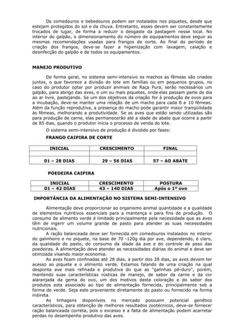 Os comedouros e bebedouros podem ser instalados nos piquetes, desde que
estejam protegidos do sol e da chuva. Entretanto, esses devem ser constantemente
trocados de lugar, de forma a reduzir o desgaste da pastagem nesse local. No
interior do galpão, o dimensionamento do número de equipamentos deve seguir as
mesmas recomendações usadas para frangos de corte. Ao final do período de
criação dos frangos, deve-se fazer a higienização com lavagem, caiação e
desinfecção do galpão e de todos os equipamentos.
MANEJO PRODUTIVO
De forma geral, no sistema semi-intensivo os machos as fêmeas são criados
juntos, o que favorece a divisão do lote em famílias ou em pequenos grupos, no
caso do produtor optar por produzir animais de Raça Pura, serão necessários um
galpão, para abrigo das aves, e um ou mais piquetes, onde elas passam parte do dia
ao ar livre, pastejando. Se um dos objetivos da criação for à produção de ovos para
a incubação, deve-se manter uma relação de um macho para cada 8 a 10 fêmeas.
Além da função reprodutiva, a presença do macho pode garantir maior tranqüilidade
às fêmeas, melhorando a produtividade. Se as aves que estão sendo utilizadas são
para produção de carne, elas permanecerão até a idade de abate que ocorre a partir
de 85 dias, quando o produtor inicia o processo de venda do lote.
O sistema semi-intensivo de produção é dividido por fases:
FRANGO CAIPIRA DE CORTE
POEDEIRA CAIPIRA
INICIAL CRESCIMENTO POSTURA
01 – 42 DIAS 43 – 140 DIAS Após o 1º ovo
IMPORTÂNCIA DA ALIMENTAÇÃO NO SISTEMA SEMI-INTENSIVO
Alimentação deve proporcionar ao organismo animal quantidade e a qualidade
de elementos nutritivos essenciais para a mantença e para fins de produção. O
consumo de alimento verde é limitado principalmente pela necessidade que as aves
têm de ingerir um volume grande de pasto para atender as suas necessidades
nutricionais.
A ração balanceada deve ser fornecida em comedouros instalados no interior
do galinheiro e no piquete, na base de 70 -120g dia por ave, dependendo, é claro,
da qualidade do pasto, do consumo da idade da ave e do controle de peso das
poedeiras. A alimentação deve atender as necessidades diárias do animal e deve ser
otimizada visando maior economia.
As aves ficam confinadas até 28 dias, a partir dos 28 dias, as aves devem ter
acesso ao piquete e o alimento verde. Estamos falando de uma criação na qual
desponta ave mais refinada e produtiva do que as "galinhas pé-duro", porém,
mantendo suas características rústicas de manejo, de sabor da carne e da cor
alaranjada da gema do ovo, um dos motivos desta coloração e do sabor dos
produtos esta associado ao tipo de alimentação fornecida, principalmente sob a
forma de verde. Seja este proveniente diretamente do pasto ou fornecido na forma
indireta.
As linhagens disponíveis no mercado possuem potencial genético
característicos, para obtenção de melhores resultados zootécnicos, deve-se fornecer
ração balanceada correta, pois o excesso e a falta de alimentação podem acarretar
perdas no desempenho produtivo das aves.
INICIAL CRESCIMENTO FINAL
01 – 28 DIAS 29 – 56 DIAS 57 – AO ABATE
 