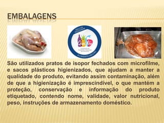 EMBALAGENS

São utilizados pratos de isopor fechados com microfilme,
e sacos plásticos higienizados, que ajudam a manter a
qualidade do produto, evitando assim contaminação, além
de que a higienização é imprescindível, o que mantém a
proteção, conservação e informação do produto
etiquetado, contendo nome, validade, valor nutricional,
peso, instruções de armazenamento doméstico.

 
