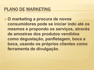 PLANO DE MARKETING


O marketing a procura de novos
consumidores pode se iniciar indo até os
mesmos e propondo os serviços, através
de amostras dos produtos vendidos
como degustação, panfletagem, boca a
boca, usando os próprios clientes como
ferramenta de divulgação.

 
