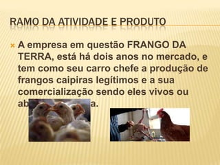 RAMO DA ATIVIDADE E PRODUTO


A empresa em questão FRANGO DA
TERRA, está há dois anos no mercado, e
tem como seu carro chefe a produção de
frangos caipiras legítimos e a sua
comercialização sendo eles vivos ou
abatidos na hora.

 