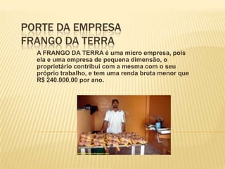 PORTE DA EMPRESA
FRANGO DA TERRA
A FRANGO DA TERRA é uma micro empresa, pois
ela e uma empresa de pequena dimensão, o
proprietário contribui com a mesma com o seu
próprio trabalho, e tem uma renda bruta menor que
R$ 240.000,00 por ano.

 
