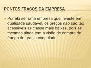 PONTOS FRACOS DA EMPRESA


Por ela ser uma empresa que investe em
qualidade saudável, os preços não são tão
acessíveis as classe mais baixas, pois as
mesmas ainda tem a visão de compra de
frango de granja congelado.

 