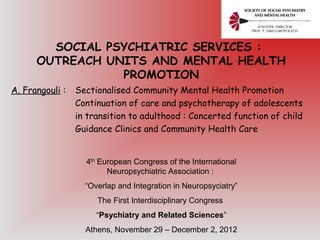 SOCIAL PSYCHIATRIC SERVICES :
OUTREACH UNITS AND MENTAL HEALTH
PROMOTION
A. Frangouli : Sectionalised Community Mental Health Promotion
Continuation of care and psychotherapy of adolescents
in transition to adulthood : Concerted function of child
Guidance Clinics and Community Health Care
4th
European Congress of the International
Neuropsychiatric Association :
“Overlap and Integration in Neuropsyciatry”
The First Interdisciplinary Congress
“Psychiatry and Related Sciences”
Athens, November 29 – December 2, 2012
 