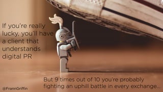 If you’re really
lucky, you’ll have
a client that
understands
digital PR
But 9 times out of 10 you’re probably
ﬁghting an uphill battle in every exchange…@FrannGriffin
 