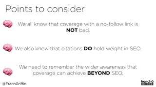 MeasuringDigitalPR
We all know that coverage with a no-follow link is
NOT bad.
 
We also know that citations DO hold weight in SEO.
 
We need to remember the wider awareness that
coverage can achieve BEYOND SEO. 
Points to consider
@FrannGriffin
 