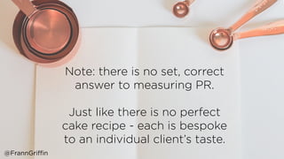 Note: there is no set, correct
answer to measuring PR.
Just like there is no perfect
cake recipe - each is bespoke
to an individual client’s taste.
@FrannGriffin
 