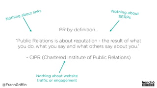PR by deﬁnition…
“Public Relations is about reputation - the result of what
you do, what you say and what others say about you.” 
 
- CIPR (Chartered Institute of Public Relations)
Nothing about website
traﬃc or engagement
Nothing about
SERPs
@FrannGriffin
Nothing about links
 