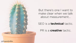 But there’s one I want to
make clear when we talk
about measurement…
SEO is a technical tactic.
PR is a creative tactic.
@FrannGriffin
 