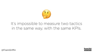 It’s impossible to measure two tactics
in the same way, with the same KPIs.
@FrannGriffin
 