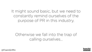It might sound basic, but we need to
constantly remind ourselves of the
purpose of PR in this industry.
Otherwise we fall into the trap of
calling ourselves…
@FrannGriffin
 