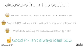 PR exists to build a conversation about your brand or client
Successful PR isn’t just a link - so it cant be measured solely on links
What’s tasty cake to a PR isn’t necessarily tasty to a SEO
Good PR isn’t always ideal SEO.
Takeaways from this section:
@FrannGriffin
 