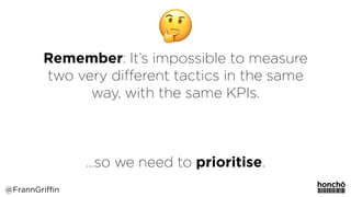 Remember: It’s impossible to measure
two very diﬀerent tactics in the same
way, with the same KPIs.
…so we need to prioritise.
@FrannGriffin
 