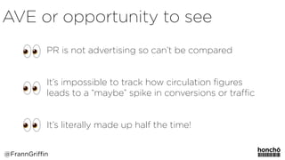 PR is not advertising so can’t be compared
It’s impossible to track how circulation ﬁgures
leads to a “maybe” spike in conversions or traﬃc
It’s literally made up half the time!
@FrannGriffin
AVE or opportunity to see
 