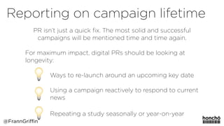 PR isn’t just a quick ﬁx. The most solid and successful
campaigns will be mentioned time and time again.
For maximum impact, digital PRs should be looking at
longevity:
 
Ways to re-launch around an upcoming key date
 
Using a campaign reactively to respond to current  
news
Repeating a study seasonally or year-on-year 
Reporting on campaign lifetime
@FrannGriffin
 