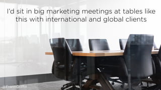 I’d sit in big marketing meetings at tables like
this with international and global clients
@FrannGriffin
 