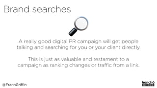 A really good digital PR campaign will get people
talking and searching for you or your client directly. 
 
This is just as valuable and testament to a
campaign as ranking changes or traﬃc from a link.
Brand searches
@FrannGriffin
 