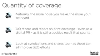 Naturally, the more noise you make, the more you’ll
be heard 
 
DO record and report on print coverage - even as a
digital PR - as it is still a positive result that counts
Look at syndications and shares too - as these can
all improve SEO eﬀorts
Quantity of coverage
@FrannGriffin
 