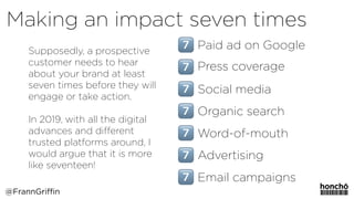 Supposedly, a prospective
customer needs to hear
about your brand at least
seven times before they will
engage or take action. 
 
In 2019, with all the digital
advances and diﬀerent
trusted platforms around, I
would argue that it is more
like seventeen!
Making an impact seven times
@FrannGriffin
Paid ad on Google
Press coverage
Social media
Organic search
Word-of-mouth
Advertising
Email campaigns
 
