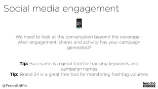 We need to look at the conversation beyond the coverage -
what engagement, shares and activity has your campaign
generated?
Tip: Buzzsumo is a great tool for tracking keywords and
campaign names
Tip: Brand 24 is a great free tool for monitoring hashtag volumes
Social media engagement
@FrannGriffin
 