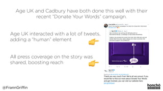 Age UK and Cadbury have both done this well with their
recent “Donate Your Words” campaign.
Age UK interacted with a lot of tweets,  
adding a “human” element
 
All press coverage on the story was  
shared, boosting reach
@FrannGriffin
 