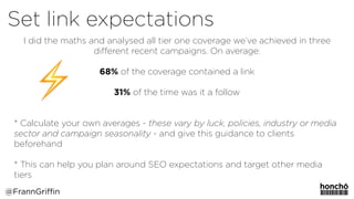 I did the maths and analysed all tier one coverage we’ve achieved in three
diﬀerent recent campaigns. On average:
68% of the coverage contained a link 
 
31% of the time was it a follow 
 
* Calculate your own averages - these vary by luck, policies, industry or media
sector and campaign seasonality - and give this guidance to clients
beforehand 
 
* This can help you plan around SEO expectations and target other media
tiers
@FrannGriffin
Set link expectations
 