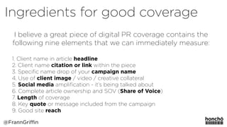 I believe a great piece of digital PR coverage contains the
following nine elements that we can immediately measure:
1. Client name in article headline
2. Client name citation or link within the piece
3. Speciﬁc name drop of your campaign name
4. Use of client image / video / creative collateral
5. Social media ampliﬁcation - it’s being talked about
6. Complete article ownership and SOV (Share of Voice)
7. Length of coverage
8. Key quote or message included from the campaign
9. Good site reach
@FrannGriffin
Ingredients for good coverage
 