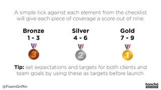 A simple tick against each element from the checklist
will give each piece of coverage a score out of nine.
Tip: set expectations and targets for both clients and
team goals by using these as targets before launch.
@FrannGriffin
Bronze 
1 - 3
Silver 
4 - 6
Gold 
7 - 9
 
