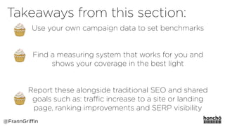 Use your own campaign data to set benchmarks
Find a measuring system that works for you and
shows your coverage in the best light
Report these alongside traditional SEO and shared
goals such as: traﬃc increase to a site or landing
page, ranking improvements and SERP visibility
Takeaways from this section:
@FrannGriffin
 