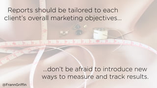 …don’t be afraid to introduce new
ways to measure and track results. 
Reports should be tailored to each
client’s overall marketing objectives… 
@FrannGriffin
 
