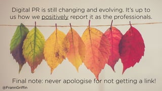 Digital PR is still changing and evolving. It’s up to
us how we positively report it as the professionals.  
Final note: never apologise for not getting a link! 
@FrannGriffin
 