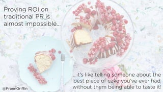 Proving ROI on
traditional PR is
almost impossible…
…it’s like telling someone about the
best piece of cake you’ve ever had
without them being able to taste it!@FrannGriffin
 