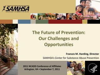 The Future of Prevention:
          Our Challenges and
             Opportunities
                                     Frances M. Harding, Director
                  SAMHSA’s Center for Substance Abuse Prevention

2011 NCADD Conference of Affiliates
 Arlington, VA • September 7, 2011
 