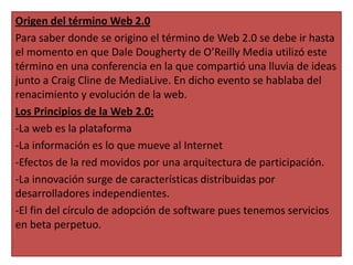 Origen del término Web 2.0
Para saber donde se origino el término de Web 2.0 se debe ir hasta
el momento en que Dale Dougherty de O’Reilly Media utilizó este
término en una conferencia en la que compartió una lluvia de ideas
junto a Craig Cline de MediaLive. En dicho evento se hablaba del
renacimiento y evolución de la web.
Los Principios de la Web 2.0:
-La web es la plataforma
-La información es lo que mueve al Internet
-Efectos de la red movidos por una arquitectura de participación.
-La innovación surge de características distribuidas por
desarrolladores independientes.
-El fin del círculo de adopción de software pues tenemos servicios
en beta perpetuo.

 