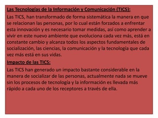 Las Tecnologías de la Información y Comunicación (TICS):
Las TICS, han transformado de forma sistemática la manera en que
se relacionan las personas, por lo cual están forzados a enfrentar
esta innovación y es necesario tomar medidas, así como aprender a
vivir en este nuevo ambiente que evoluciona cada vez más, está en
constante cambio y alcanza todos los aspectos fundamentales de
socialización, las ciencias, la comunicación y la tecnología que cada
vez más está en sus vidas.
Impacto de las TICS:
Las TICS han generado un impacto bastante considerable en la
manera de socializar de las personas, actualmente nada se mueve
sin los procesos de tecnología y la información es llevada más
rápido a cada uno de los receptores a través de ella.

 