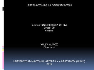LEGISLACIÓN DE LA COMUNICACIÓN
C. CRISTINA HERRERA ORTIZ
Grupo: 05
Alumna:
YULLY MUÑOZ
Directora:
UNIVERSIDAD NACIONAL ABIERTA Y A DISTANCIA (UNAD)
2015
 