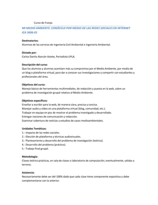 Curso de Franja:
MI MEDIO AMBIENTE: CONÓCELO POR MEDIO DE LAS REDES SOCIALES EN INTERNET
ICA 3606-01

Destinatarios:
Alumnos de las carreras de Ingeniería Civil Ambiental e Ingeniería Ambiental.

Dictado por:
Carlos Danilo Alarcón Astete, Periodista UPLA.

Descripción del curso:
Que los alumnos y alumnas acentúen más su compromiso por el Medio Ambiente, por medio de
un blog o plataforma virtual, para dar a conocer sus investigaciones y compartir con estudiantes y
profesionales del área.

Objetivos del curso:
Manejo básico de herramientas multimediales, de redacción y puesta en la web, sobre un
problema de investigación grupal relativo al Medio Ambiente.

Objetivos específicos:
Enseñar a escribir para la web, de manera clara, precisa y concisa.
Manejar audio y vídeo en una plataforma virtual (blog, comunidad, etc.).
Trabajar en equipo en pos de mostrar el problema investigado y desarrollado.
Entregar nociones de comunicación y redacción.
Examinar cobertura de noticias y estudios de casos medioambientales.

Unidades Temáticas:
1.- Impacto de las redes sociales.
2.- Elección de plataforma y técnicas audiovisuales.
3.- Planteamiento y desarrollo del problema de investigación (teórico).
4.- Desarrollo del problema (práctico).
5.- Trabajo final grupal.

Metodología:
Clases teórico prácticas, en sala de clases o laboratorio de computación; eventualmente, salidas a
terreno.

Asistencia:
Necesariamente debe ser del 100% dado que cada clase tiene componente expositiva y debe
complementarse con la anterior.
 