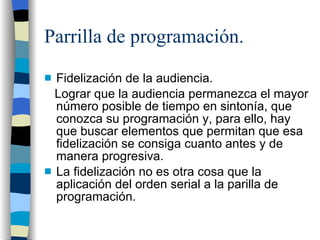 Parrilla de programación. Fidelización de la audiencia. Lograr que la audiencia permanezca el mayor número posible de tiempo en sintonía, que conozca su programación y, para ello, hay que buscar elementos que permitan que esa fidelización se consiga cuanto antes y de manera progresiva. La fidelización no es otra cosa que la aplicación del orden serial a la parilla de programación.