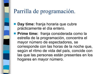 Parrilla de programación. Day time: franja horaria que cubre prácticamente el día entero. Prime time: franja considerada como la estrella de la programación, concentra el mayor número de espectadores, se corresponde con las horas de la noche que, según el ritmo de vida del país, concide con las que las personas están presentes en los hogares en mayor número.