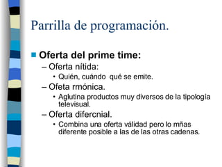 Parrilla de programación. Oferta del prime time: Oferta nítida: Quién, cuándo qué se emite. Ofeta rmónica. Aglutina productos muy diversos de la tipología televisual. Oferta difercnial. Combina una oferta válidad pero lo mñas diferente posible a las de las otras cadenas.